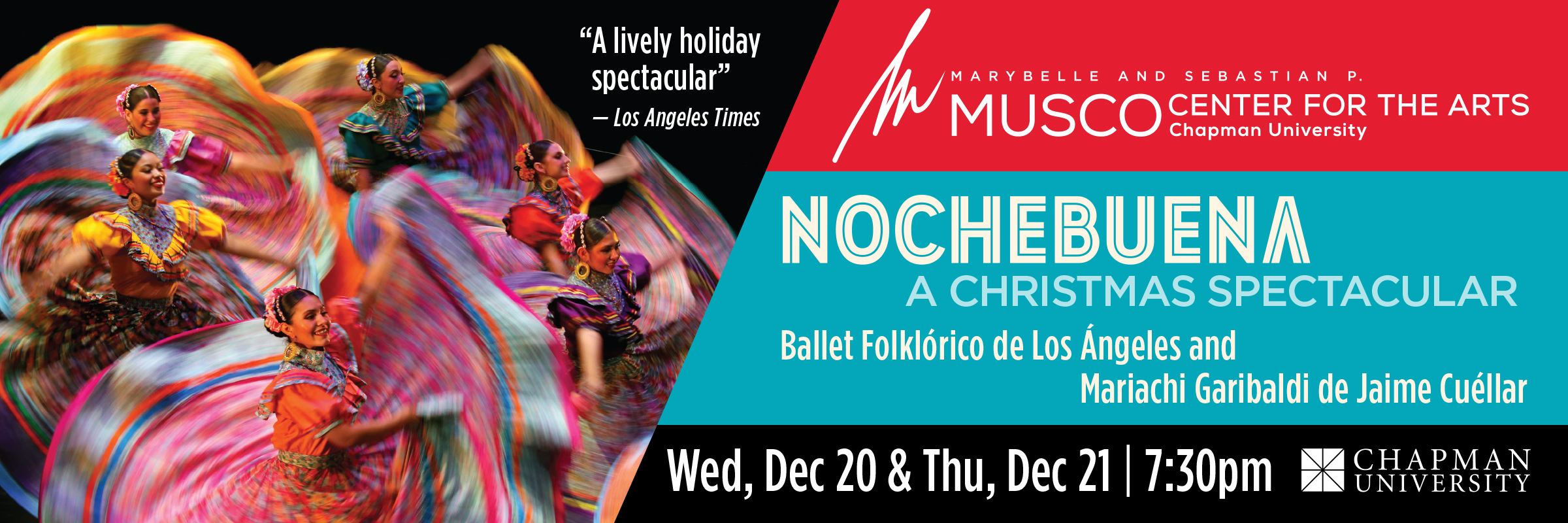 Marybelle and Sebastian P. MUSCO Center for the Arts. Chapman University. Nochebuena, Christmas Eve in Mexico. Ballet Folklorico de Los Angeles & Mariachi Garibaldi de Jaime Cuellar. Wed, Dec 20 & Thu, Dec 21 | 7:30pm. "A lively holiday spectacular." -Los Angeles Times. Picture of 6 dancers with brightly colored dresses in the air. 